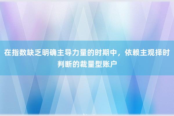 在指数缺乏明确主导力量的时期中,依赖主观择时判断的裁量型账户