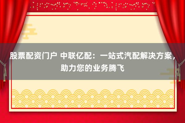 股票配资门户 中联亿配：一站式汽配解决方案，助力您的业务腾飞