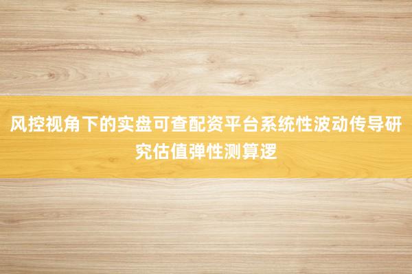风控视角下的实盘可查配资平台系统性波动传导研究估值弹性测算逻