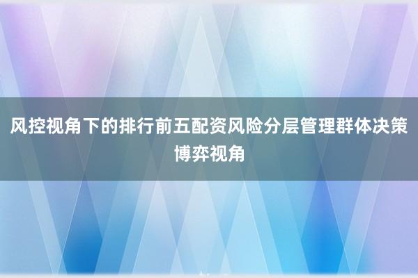 风控视角下的排行前五配资风险分层管理群体决策博弈视角