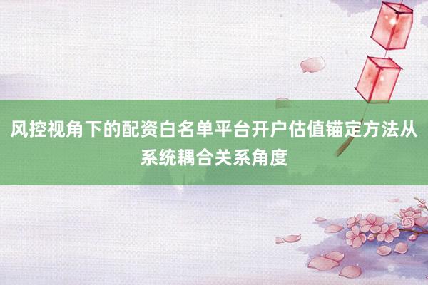 风控视角下的配资白名单平台开户估值锚定方法从系统耦合关系角度