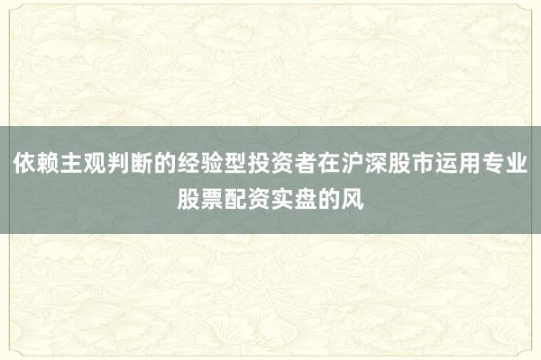 依赖主观判断的经验型投资者在沪深股市运用专业股票配资实盘的风