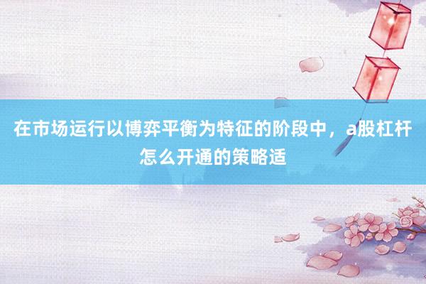 在市场运行以博弈平衡为特征的阶段中，a股杠杆怎么开通的策略适