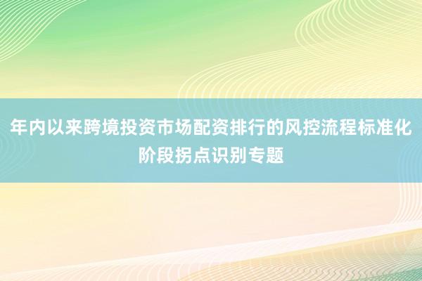 年内以来跨境投资市场配资排行的风控流程标准化阶段拐点识别专题