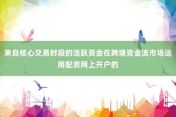 来自核心交易时段的活跃资金在跨境资金流市场运用配资网上开户的