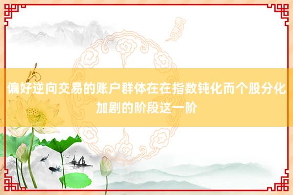 偏好逆向交易的账户群体在在指数钝化而个股分化加剧的阶段这一阶