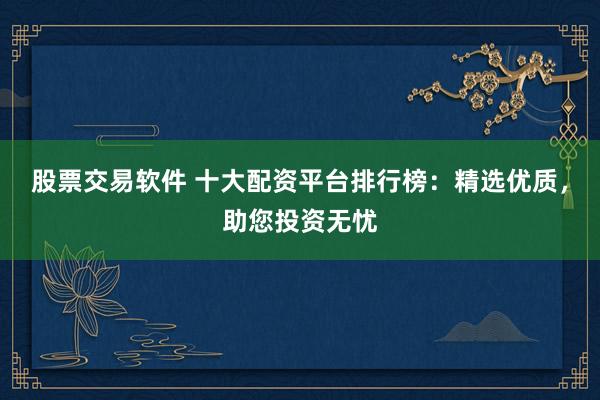 股票交易软件 十大配资平台排行榜：精选优质，助您投资无忧