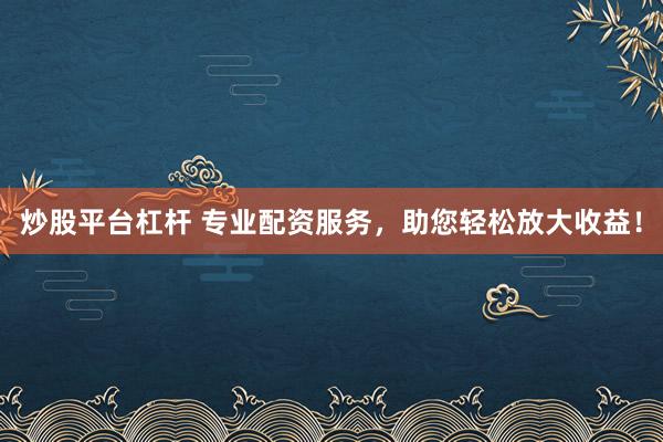 炒股平台杠杆 专业配资服务，助您轻松放大收益！