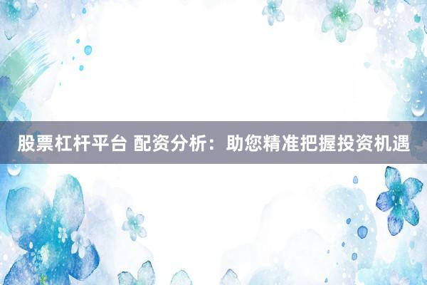 股票杠杆平台 配资分析：助您精准把握投资机遇