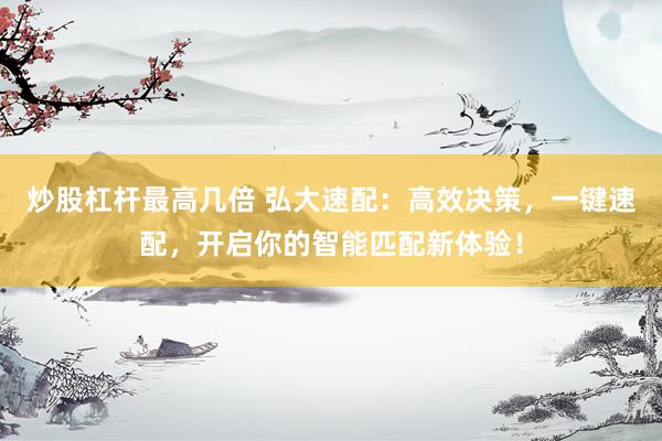炒股杠杆最高几倍 弘大速配:高效决策,一键速配,开启你的智能匹配新体验!