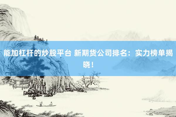 能加杠杆的炒股平台 新期货公司排名：实力榜单揭晓！