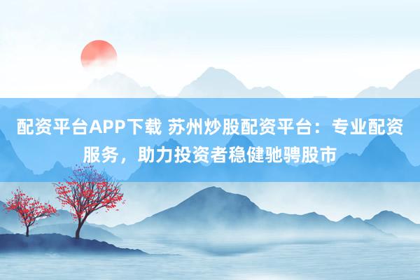配资平台APP下载 苏州炒股配资平台：专业配资服务，助力投资者稳健驰骋股市