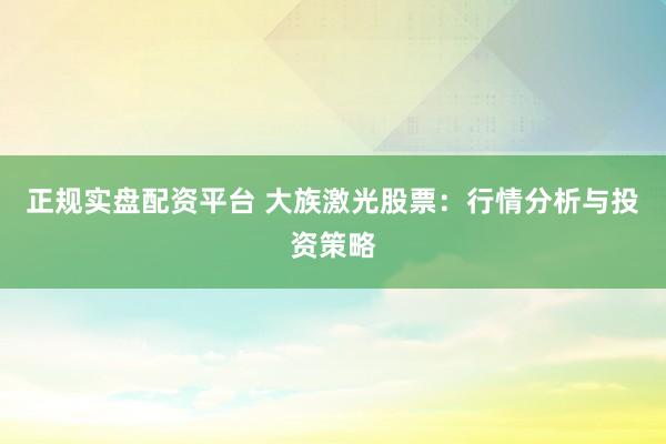 正规实盘配资平台 大族激光股票：行情分析与投资策略