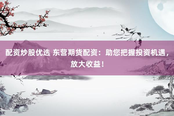 配资炒股优选 东营期货配资：助您把握投资机遇，放大收益！